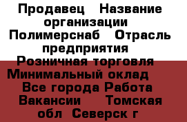 Продавец › Название организации ­ Полимерснаб › Отрасль предприятия ­ Розничная торговля › Минимальный оклад ­ 1 - Все города Работа » Вакансии   . Томская обл.,Северск г.